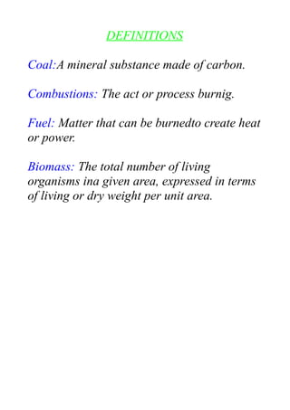 DEFINITIONS
Coal:A mineral substance made of carbon.
Combustions: The act or process burnig.
Fuel: Matter that can be burnedto create heat
or power.
Biomass: The total number of living
organisms ina given area, expressed in terms
of living or dry weight per unit area.
 