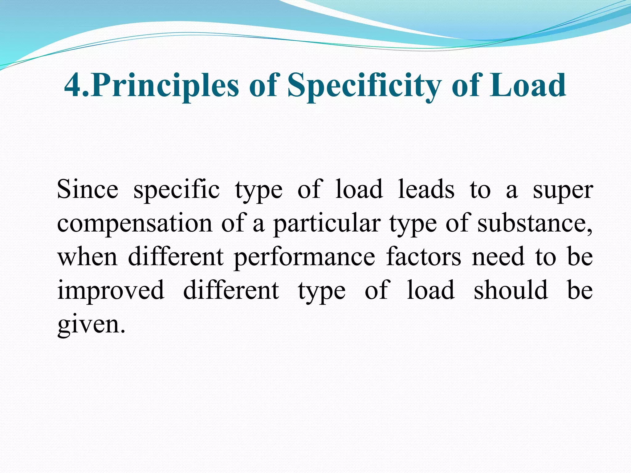 4.Principles of Specificity of Load
Since specific type of load leads to a super
compensation of a particular type of substance,
when different performance factors need to be
improved different type of load should be
given.
 