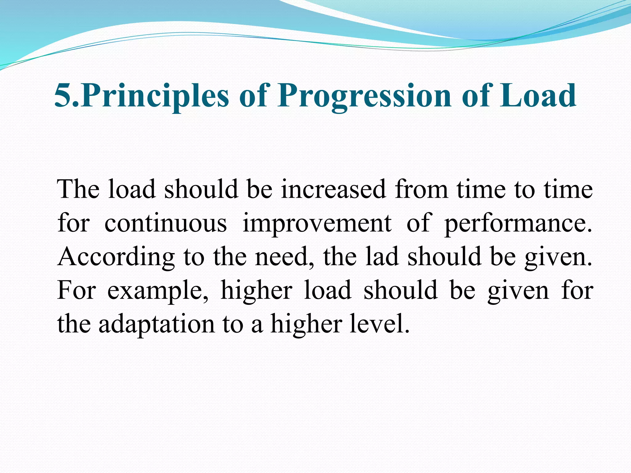 5.Principles of Progression of Load
The load should be increased from time to time
for continuous improvement of performance.
According to the need, the lad should be given.
For example, higher load should be given for
the adaptation to a higher level.
 