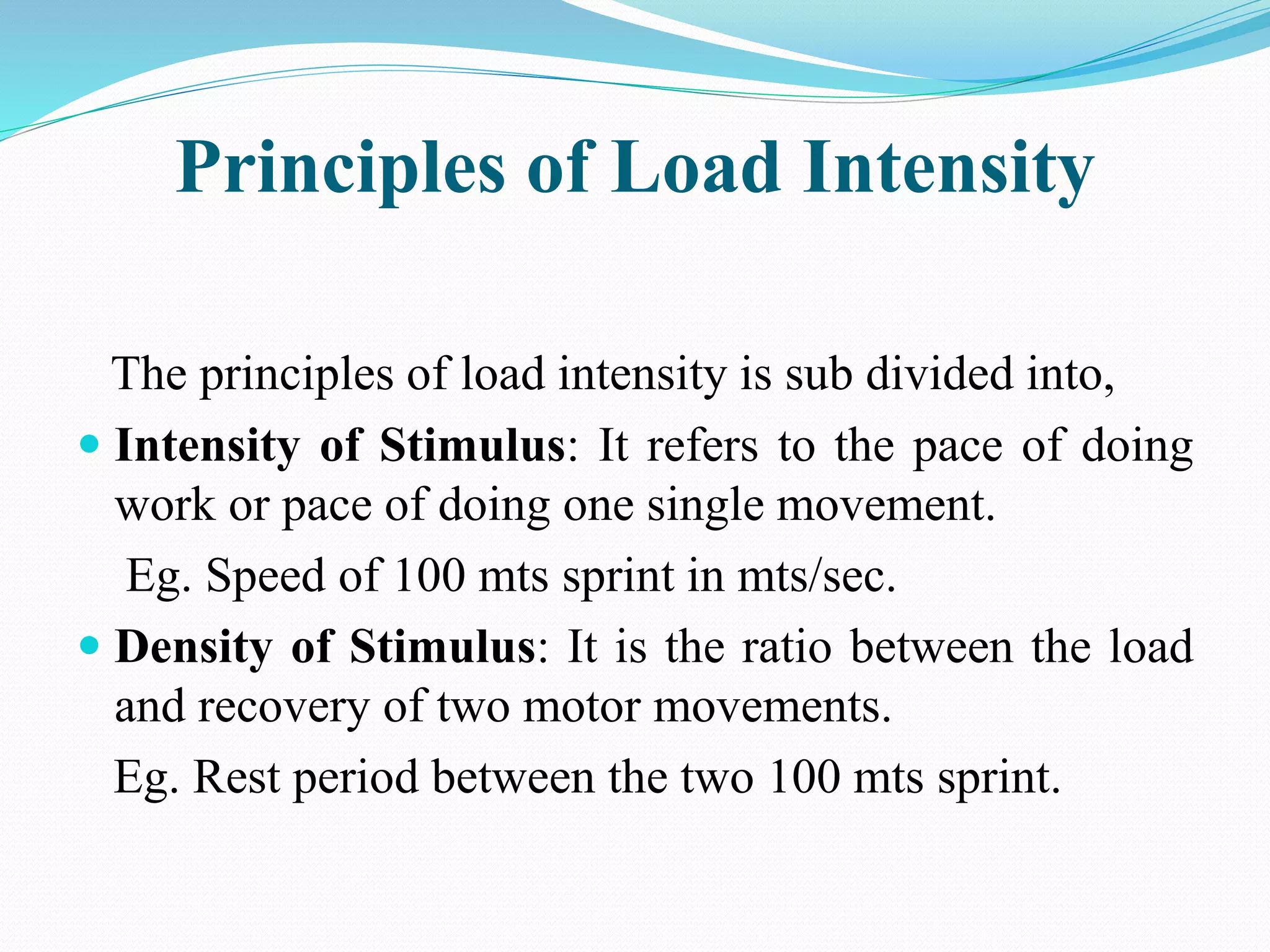 Principles of Load Intensity
The principles of load intensity is sub divided into,
 Intensity of Stimulus: It refers to the pace of doing
work or pace of doing one single movement.
Eg. Speed of 100 mts sprint in mts/sec.
 Density of Stimulus: It is the ratio between the load
and recovery of two motor movements.
Eg. Rest period between the two 100 mts sprint.
 