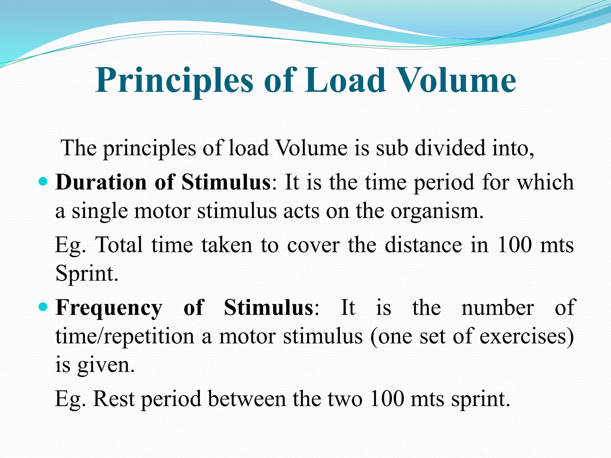 Principles of Load Volume
The principles of load Volume is sub divided into,
 Duration of Stimulus: It is the time period for which
a single motor stimulus acts on the organism.
Eg. Total time taken to cover the distance in 100 mts
Sprint.
 Frequency of Stimulus: It is the number of
time/repetition a motor stimulus (one set of exercises)
is given.
Eg. Rest period between the two 100 mts sprint.
 