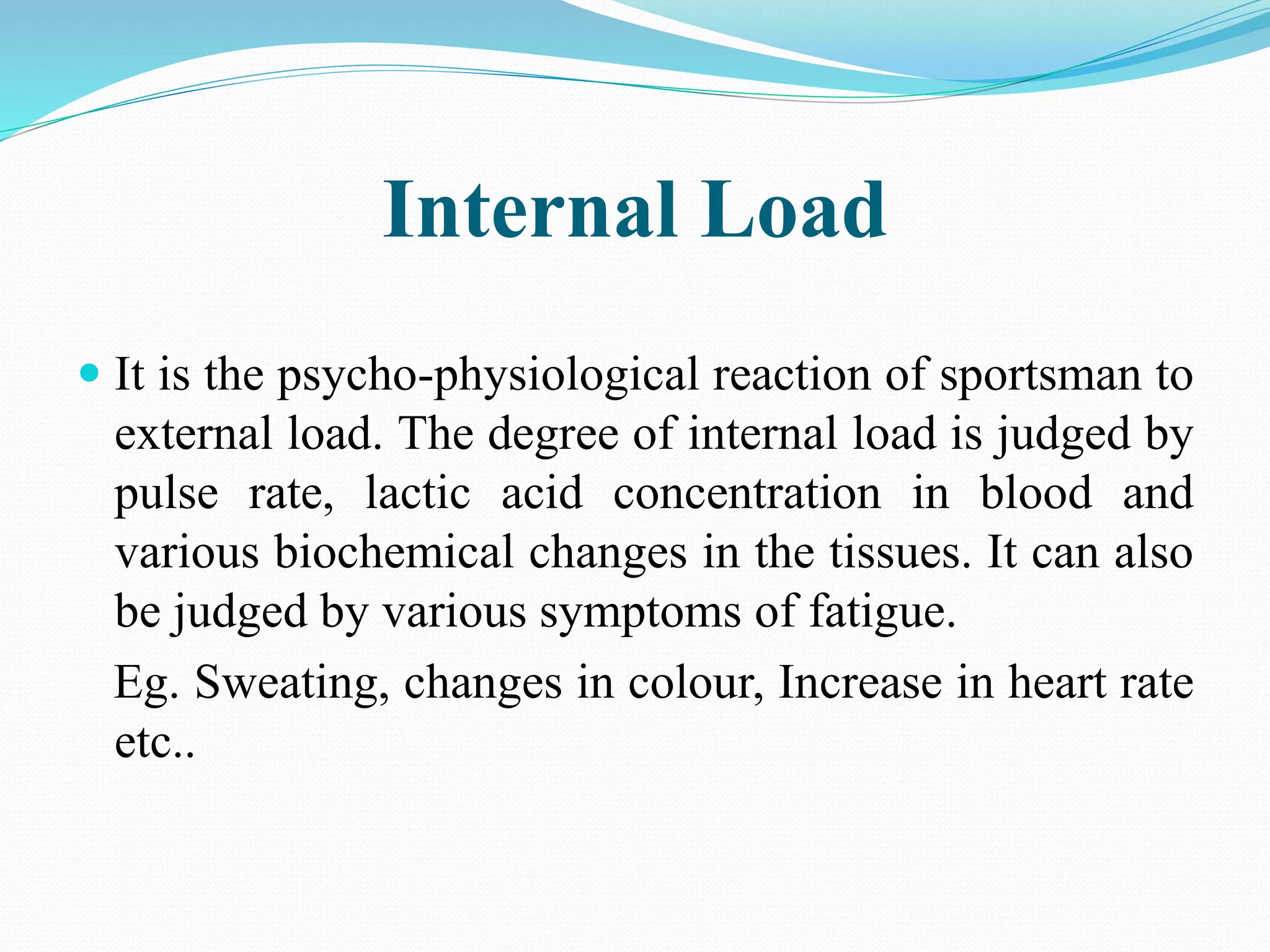 Internal Load
 It is the psycho-physiological reaction of sportsman to
external load. The degree of internal load is judged by
pulse rate, lactic acid concentration in blood and
various biochemical changes in the tissues. It can also
be judged by various symptoms of fatigue.
Eg. Sweating, changes in colour, Increase in heart rate
etc..
 