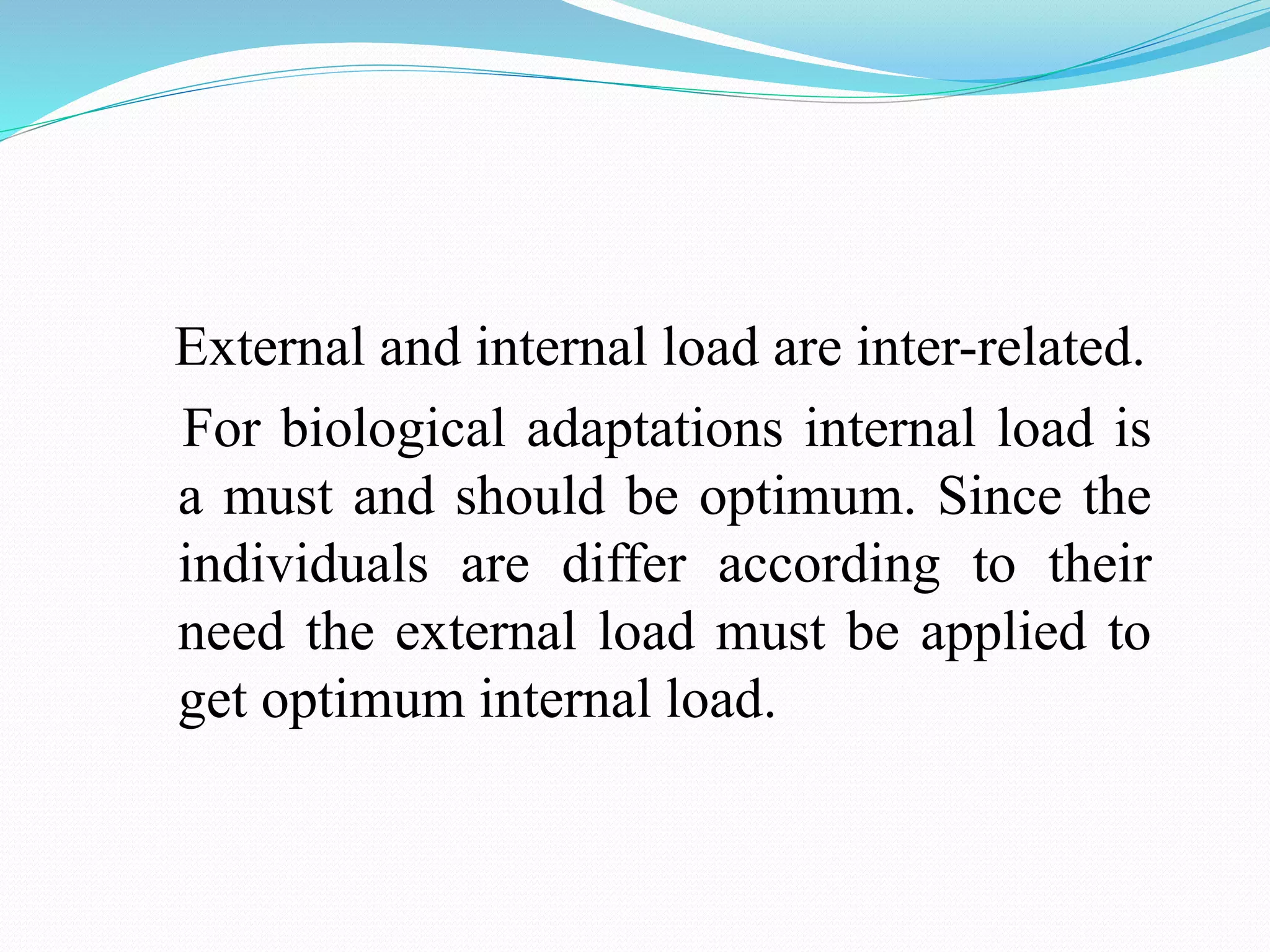External and internal load are inter-related.
For biological adaptations internal load is
a must and should be optimum. Since the
individuals are differ according to their
need the external load must be applied to
get optimum internal load.
 