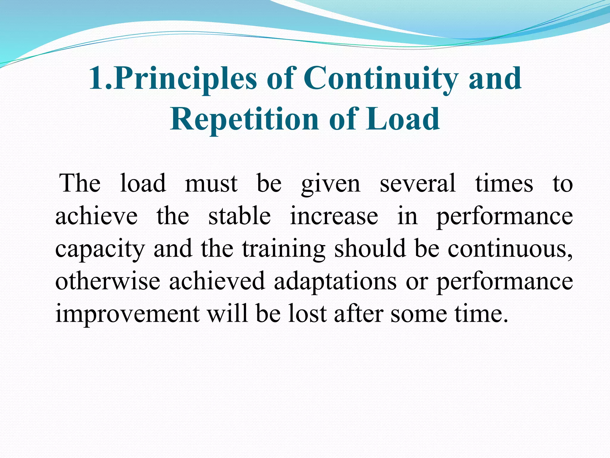 1.Principles of Continuity and
Repetition of Load
The load must be given several times to
achieve the stable increase in performance
capacity and the training should be continuous,
otherwise achieved adaptations or performance
improvement will be lost after some time.
 