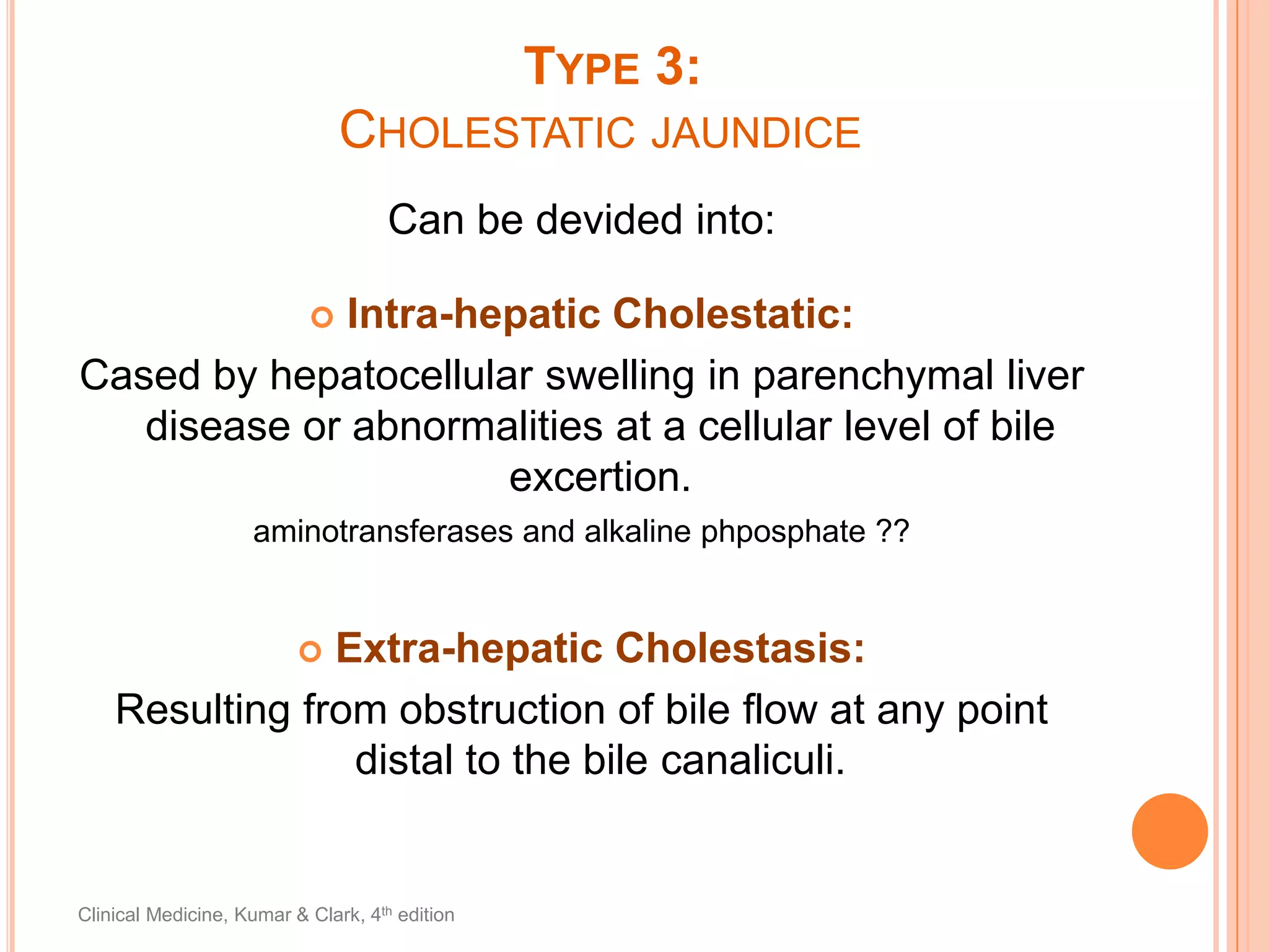Type 3:Cholestatic jaundiceCan be devided into:Intra-hepatic Cholestatic:Cased by hepatocellular swelling in parenchymal liver disease or abnormalities at a cellular level of bile excertion.aminotransferases and alkaline phposphate ??Extra-hepatic Cholestasis:Resulting from obstruction of bile flow at any point distal to the bile canaliculi.Clinical Medicine, Kumar & Clark, 4th edition