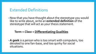Extended Definitions 
•Now that you have thought about the stereotype you would 
like to write about, write an extended definition of the 
stereotype that will act as your thesis statement. 
Term + Class + Differentiating Qualities 
•A geek is a person who is too smart with computers, too 
devoted to one fan-base, and too quirky for social 
situations. 
