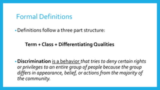 Formal Definitions 
•Definitions follow a three part structure: 
Term + Class + Differentiating Qualities 
•Discrimination is a behavior that tries to deny certain rights 
or privileges to an entire group of people because the group 
differs in appearance, belief, or actions from the majority of 
the community. 
 