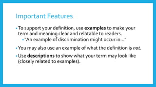 Important Features 
•To support your definition, use examples to make your 
term and meaning clear and relatable to readers. 
• “An example of discrimination might occur in…” 
•You may also use an example of what the definition is not. 
•Use descriptions to show what your term may look like 
(closely related to examples). 
 