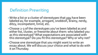 Definition Prewriting 
•Write a list or a cluster of stereotypes that you have been 
labeled as; for example, arrogant, snobbish, brainy, nerdy, 
ditzy, incompetent, timid, etc. 
•Choose 2-3 of the stereotypes you’ve been labeled as and 
either list, cluster, or freewrite about them: who labeled you 
as this stereotype? What expectations are associated with 
this stereotype? Do you fit this stereotype? Why or why not? 
•Choose one stereotype that you might want to write an 
essay about. We will discuss your choice and what to do with 
it on Thursday. 
 