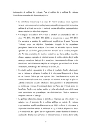 instrumentos de política de vivienda. Para el análisis de la política de vivienda
desarrollada se estudian los siguientes aspectos:


   • Es importante destacar que en el inicio del periodo estudiado tienen lugar una
       serie de cambios normativos sustanciales relacionados con estos instrumentos de
       política de vivienda que serán el punto de partida del análisis, tanto cualitativo
       como cuantitativo, del trabajo propuesto
   • Con respecto a los Planes de Vivienda se estudian los comprendidos entre los
       años 1998-2001, 2002-2005, 2005-2008 y el actualmente en vigor 2009-2012.
       Por una parte se estudian las variables más significativas de estos Planes de
       Vivienda, como son objetivos financiados, tipología de las actuaciones
       protegibles, financiación acogida a los Planes de Vivienda, tipos de interés
       aplicados en los mismos, precios máximos de venta de la vivienda protegida,
       etc. Por otra, se analizan los cambios normativos que hayan podido modificar
       algunos aspectos esenciales de este instrumento de política pública de vivienda,
       como por ejemplo en tipología de la actuaciones contenidas en los Planes, en las
       condiciones socioeconómicas exigidas a los hogares que se beneficien de este
       instrumento, metodología del cálculo de las ayudas, etc.
   • El estudio, análisis y evaluación de la política de beneficios fiscales relacionados
       con la vivienda se inicia con el análisis de la reforma del Impuesto de la Renta
       de las Personas Físicas que tuvo lugar en 1998. Posteriormente se repasan los
       cambios normativos desde esta fecha que han afectado a este tipo de política.
       Además se analizan los datos estadísticos más significativos de este instrumento
       de política de vivienda. Considerando tanto los Planes de Vivienda como los
       beneficios fiscales, este trabajo analiza y evalúa además el gasto público que
       estos instrumentos han generado para las Administraciones Públicas, tanto en su
       magnitud como en su tipología
   • La política urbanística durante el periodo de referencia de este estudio y su
       relación con el conjunto de la política pública en materia de vivienda
       experimentó un sensible cambio normativo en 1998, mediante la reforma de la
       legislación estatal en materia de suelo con la Ley 6/1998 de Régimen del Suelo
       y Valoraciones. Es a partir de este significativo cambio normativo cuando se
       analizan los detalles más relevantes de este instrumento de política de vivienda,


                                            10
 