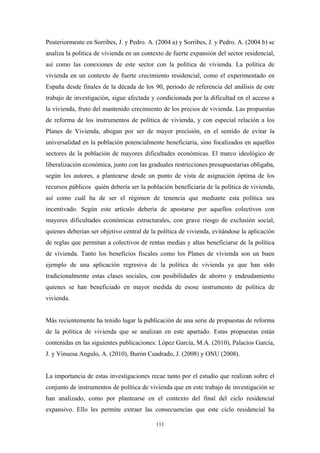 Posteriormente en Sorribes, J. y Pedro. A. (2004 a) y Sorribes, J. y Pedro. A. (2004 b) se
analiza la política de vivienda en un contexto de fuerte expansión del sector residencial,
así como las conexiones de este sector con la política de vivienda. La política de
vivienda en un contexto de fuerte crecimiento residencial, como el experimentado en
España desde finales de la década de los 90, periodo de referencia del análisis de este
trabajo de investigación, sigue afectada y condicionada por la dificultad en el acceso a
la vivienda, fruto del mantenido crecimiento de los precios de vivienda. Las propuestas
de reforma de los instrumentos de política de vivienda, y con especial relación a los
Planes de Vivienda, abogan por ser de mayor precisión, en el sentido de evitar la
universalidad en la población potencialmente beneficiaria, sino focalizados en aquellos
sectores de la población de mayores dificultades económicas. El marco ideológico de
liberalización económica, junto con las graduales restricciones presupuestarias obligaba,
según los autores, a plantearse desde un punto de vista de asignación óptima de los
recursos públicos quién debería ser la población beneficiaria de la política de vivienda,
así como cuál ha de ser el régimen de tenencia que mediante esta política sea
incentivado. Según este artículo debería de apostarse por aquellos colectivos con
mayores dificultades económicas estructurales, con grave riesgo de exclusión social,
quienes deberían ser objetivo central de la política de vivienda, evitándose la aplicación
de reglas que permitan a colectivos de rentas medias y altas beneficiarse de la política
de vivienda. Tanto los beneficios fiscales como los Planes de vivienda son un buen
ejemplo de una aplicación regresiva de la política de vivienda ya que han sido
tradicionalmente estas clases sociales, con posibilidades de ahorro y endeudamiento
quienes se han beneficiado en mayor medida de esose instrumento de política de
vivienda.


Más recientemente ha tenido lugar la publicación de una serie de propuestas de reforma
de la política de vivienda que se analizan en este apartado. Estas propuestas están
contenidas en las siguientes publicaciones: López García, M.A. (2010), Palacios García,
J. y Vinuesa Angulo, A. (2010), Burón Cuadrado, J. (2008) y ONU (2008).


La importancia de estas investigaciones recae tanto por el estudio que realizan sobre el
conjunto de instrumentos de política de vivienda que en este trabajo de investigación se
han analizado, como por plantearse en el contexto del final del ciclo residencial
expansivo. Ello les permite extraer las consecuencias que este ciclo residencial ha

                                           111
 