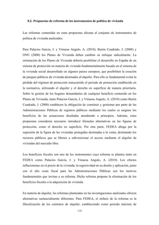 8.2. Propuestas de reforma de los instrumentos de política de vivienda


Las reformas contenidas en estas propuestas afectan al conjunto de instrumentos de
política de vivienda analizados.


Para Palacios García, J. y Vinuesa Angulo, A. (2010), Burón Cuadrado, J. (2008) y
ONU (2008) los Planes de Vivienda deben cambiar su enfoque radicalmente. La
orientación de los Planes de Vivienda debería posibilitar el desarrollo en España de un
sistema de protección en materia de vivienda fundamentalmente basado en el sistema de
la vivienda social desarrollado en algunos países europeos, que posibiliten la creación
de parques públicos de vivienda destinados al alquiler. Para ello es fundamental evitar la
pérdida del régimen de protección transcurrido el periodo de protección establecido en
la normativa, utilizando el alquiler y el derecho en superficie de manera prioritaria.
Sobre la gestión de los hogares demandantes de cualquier beneficio contenido en los
Planes de Vivienda, tanto Palacios García, J. y Vinuesa Angulo, A. (2010) como Burón
Cuadrado, J. (2008) establecen la obligación de constituir y gestionar por parte de las
Administraciones Públicas de registros públicos mediante los cuales se asignen los
beneficios de las actuaciones diseñadas atendiendo a principios. Además, estas
propuestas consideran necesario introducir fórmulas alternativas en las figuras de
protección, como el derecho en superficie. Por otra parte, FEDEA aboga por la
supresión de la figura de las viviendas protegidas destinadas a la venta, destinando los
recursos públicos que se liberen a subvencionar el acceso mediante el alquiler de
viviendas del mercado libre.


Los beneficios fiscales son uno de los instrumentos cuya reforma se plantea tanto en
FEDEA como Palacios García, J. y Vinuesa Angulo, A. (2010). Los efectos
inflacionistas en el precio de la vivienda, la regresividad en su diseño y aplicación, junto
con el alto coste fiscal para las Administraciones Públicas son los motivos
fundamentales que invitan a su reforma. Dicha reforma propone la eliminación de los
beneficios fiscales a la adquisición de vivienda.


En materia de alquiler, las reformas planteadas en las investigaciones analizadas ofrecen
alternativas sustancialmente diferentes. Para FEDEA, el énfasis de la reforma es la
liberalización de los contratos de alquiler, estableciendo como periodo máximo de

                                            114
 