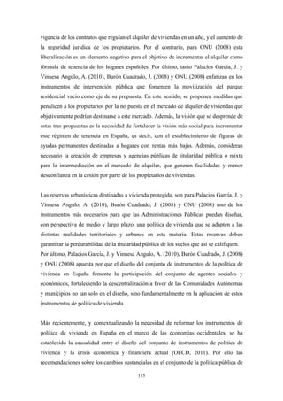 vigencia de los contratos que regulan el alquiler de viviendas en un año, y el aumento de
la seguridad jurídica de los propietarios. Por el contrario, para ONU (2008) esta
liberalización es un elemento negativo para el objetivo de incrementar el alquiler como
fórmula de tenencia de los hogares españoles. Por último, tanto Palacios García, J. y
Vinuesa Angulo, A. (2010), Burón Cuadrado, J. (2008) y ONU (2008) enfatizan en los
instrumentos de intervención pública que fomenten la movilización del parque
residencial vacio como eje de su propuesta. En este sentido, se proponen medidas que
penalicen a los propietarios por la no puesta en el mercado de alquiler de viviendas que
objetivamente podrían destinarse a este mercado. Además, la visión que se desprende de
estas tres propuestas es la necesidad de fortalecer la visión más social para incrementar
este régimen de tenencia en España, es decir, con el establecimiento de figuras de
ayudas permanentes destinadas a hogares con rentas más bajas. Además, consideran
necesario la creación de empresas y agencias públicas de titularidad pública o mixta
para la intermediación en el mercado de alquiler, que generen facilidades y menor
desconfianza en la cesión por parte de los propietarios de viviendas.


Las reservas urbanísticas destinadas a vivienda protegida, son para Palacios García, J. y
Vinuesa Angulo, A. (2010), Burón Cuadrado, J. (2008) y ONU (2008) uno de los
instrumentos más necesarios para que las Administraciones Públicas puedan diseñar,
con perspectiva de medio y largo plazo, una política de vivienda que se adapten a las
distintas realidades territoriales y urbanas en esta materia. Estas reservas deben
garantizar la perdurabilidad de la titularidad pública de los suelos que así se califiquen.
Por último, Palacios García, J. y Vinuesa Angulo, A. (2010), Burón Cuadrado, J. (2008)
y ONU (2008) apuesta por que el diseño del conjunto de instrumentos de la política de
vivienda en España fomente la participación del conjunto de agentes sociales y
económicos, fortaleciendo la descentralización a favor de las Comunidades Autónomas
y municipios no tan solo en el diseño, sino fundamentalmente en la aplicación de estos
instrumentos de política de vivienda.


Más recientemente, y contextualizando la necesidad de reformar los instrumentos de
política de vivienda en España en el marco de las economías occidentales, se ha
establecido la causalidad entre el diseño del conjunto de instrumentos de política de
vivienda y la crisis económica y financiera actual (OECD, 2011). Por ello las
recomendaciones sobre los cambios sustanciales en el conjunto de la política pública de

                                            115
 