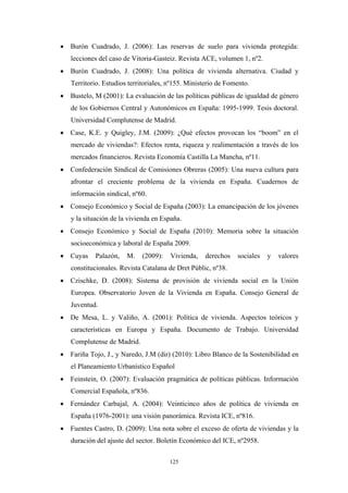 • Burón Cuadrado, J. (2006): Las reservas de suelo para vivienda protegida:
   lecciones del caso de Vitoria-Gasteiz. Revista ACE, volumen 1, nº2.
• Burón Cuadrado, J. (2008): Una política de vivienda alternativa. Ciudad y
   Territorio. Estudios territoriales, nº155. Ministerio de Fomento.
• Bustelo, M (2001): La evaluación de las políticas públicas de igualdad de género
   de los Gobiernos Central y Autonómicos en España: 1995-1999. Tesis doctoral.
   Universidad Complutense de Madrid.
• Case, K.E. y Quigley, J.M. (2009): ¿Qué efectos provocan los “boom” en el
   mercado de viviendas?: Efectos renta, riqueza y realimentación a través de los
   mercados financieros. Revista Economía Castilla La Mancha, nº11.
• Confederación Sindical de Comisiones Obreras (2005): Una nueva cultura para
   afrontar el creciente problema de la vivienda en España. Cuadernos de
   información sindical, nº60.
• Consejo Económico y Social de España (2003): La emancipación de los jóvenes
   y la situación de la vivienda en España.
• Consejo Económico y Social de España (2010): Memoria sobre la situación
   socioeconómica y laboral de España 2009.
• Cuyas     Palazón,   M.    (2009):   Vivienda,    derechos   sociales   y   valores
   constitucionales. Revista Catalana de Dret Públic, nº38.
• Czischke, D. (2008): Sistema de provisión de vivienda social en la Unión
   Europea. Observatorio Joven de la Vivienda en España. Consejo General de
   Juventud.
• De Mesa, L. y Valiño, A. (2001): Política de vivienda. Aspectos teóricos y
   características en Europa y España. Documento de Trabajo. Universidad
   Complutense de Madrid.
• Fariña Tojo, J., y Naredo, J.M (dir) (2010): Libro Blanco de la Sostenibilidad en
   el Planeamiento Urbanístico Español
• Feinstein, O. (2007): Evaluación pragmática de políticas públicas. Información
   Comercial Española, nº836.
• Fernández Carbajal, A. (2004): Veinticinco años de política de vivienda en
   España (1976-2001): una visión panorámica. Revista ICE, nº816.
• Fuentes Castro, D. (2009): Una nota sobre el exceso de oferta de viviendas y la
   duración del ajuste del sector. Boletín Económico del ICE, nº2958.

                                       125
 