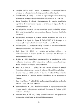 • Fundación FOESSA (2008): Políticas y bienes sociales. La exclusión residencial
   en España. VI Informe sobre exclusión y desarrollo social en España.
• García Montalvo, J. (2003): La vivienda en España: desgravaciones, burbujas y
   otras historias. Perspectivas de Sistema Financiero Español, nº78. FUNCAS.
• García Montalvo, J. (2006): Deconstruyendo la burbuja inmobiliaria:
   expectativas de revalorización y precio de la vivienda en España. Papeles de
   Economía Española, 109.
• García Montalvo, J. (2009): El sector inmobiliario español a principios del siglo
   XXI: entre la demografía y las expectativas. Revista Economía Castilla La
   Mancha, nº11.
• García-Monero Rodríguez, F. (2009): Algunas reflexiones en torno a la
   incidencia de la vigente Ley Estatal de Suelo 8/2007, de 28 de mayo, en el
   mercado de la vivienda. Revista Economía Castilla La Mancha, nº11.
• García-Vaquero, V. y Martínez J. (2005): Fiscalidad de la vivienda en España.
   Documentos ocasionales, nº 0506. Banco de España.
• Garde Roca, J.A. (2006): La evolución de políticas públicas y su
   institucionalización en España. Papeles de Evaluación nº3. Ministerio de
   Administraciones Públicas
• Gavilán, A. (2009): Los efectos macroeconómicos de las diferencias en las
   condiciones de acceso al crédito entre sectores productivos: un análisis teórico.
   Boletín económico julio-agosto. Banco de España.
• Gomà, R. y Subirats, J. (coords.) (1998): Políticas públicas en España.
   Contenidos, redes de actores y niveles de gobierno. Ed. Ariel Ciencia Política.
• González García, V. (2000): Estudios de situación de la Ley de Arrendamientos
   Urbanos. Ciudad y Territorio. Estudios territoriales, nº125. Ministerio de
   Fomento.
• Grau, M. y Mateos, A (eds) (2002): Análisis de políticas públicas en España:
   enfoques y casos. Ed. Tirant lo Blanch.
• Inuerrieta Beruete, A. (2007): Mercado de vivienda en alquiler en España: más
   vivienda social y más mercado profesional. Documento de Trabajo nº113.
   Fundación Alternativas
• Jiménez Herrero, L. M. (dir.) (2008): Sostenibilidad local: una aproximación
   urbana y rural. Observatorio de la Sostenibilidad en España.


                                      126
 