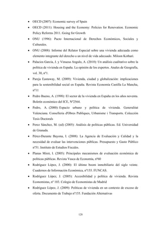 • OECD (2007): Economic survey of Spain
• OECD (2011): Housing and the Economy: Policies for Renovation. Economic
   Policy Reforms 2011. Going for Growth
• ONU (1996): Pacto Internacional de Derechos Económicos, Sociales y
   Culturales.
• ONU (2008): Informe del Relator Especial sobre una vivienda adecuada como
   elemento integrante del derecho a un nivel de vida adecuado. Miloon Kothari.
• Palacios García, J. y Vinuesa Angulo, A. (2010): Un análisis cualitativo sobre la
   política de vivienda en España. La opinión de los expertos. Anales de Geografía,
   vol. 30, nº1.
• Pareja Eastaway, M. (2009): Vivienda, ciudad y globalización: implicaciones
   para la sostenibilidad social en España. Revista Economía Castilla La Mancha,
   nº11
• Pedro Bueno, A. (1998): El sector de la vivienda en España en los años noventa.
   Boletín económico del ICE, Nº2564.
• Pedro, A. (2000): Espacio urbano y política de vivienda. Generalitat
   Valenciana. Conselleria d'Obres Publiques, Urbanisme i Transports. Colección
   Tesis Doctorals
• Perez Sánchez, M. (ed) (2005): Análisis de políticas públicas. Ed. Universidad
   de Granada.
• Pérez-Durante Bayona, I. (2008): La Agencia de Evaluación y Calidad y la
   necesidad de evaluar las intervenciones públicas. Presupuesto y Gasto Público
   nº51. Instituto de Estudios Fiscales.
• Planas Miret, I. (2005): Principales mecanismos de evaluación económica de
   políticas públicas. Revista Vasca de Economía, nº60
• Rodríguez López, J. (2000): El último boom inmobiliario del siglo veinte.
   Cuadernos de Información Económica, nº155. FUNCAS.
• Rodríguez López, J. (2005): Accesibilidad y política de vivienda. Revista
   Economistas, nº 103. Colegio de Economistas de Madrid
• Rodríguez López, J. (2009): Políticas de vivienda en un contexto de exceso de
   oferta. Documento de Trabajo nº155. Fundación Alternativas




                                       128
 