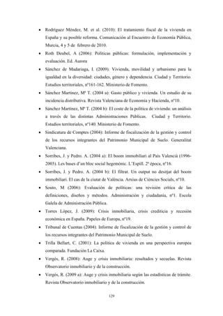 • Rodríguez Méndez, M. et al. (2010): El tratamiento fiscal de la vivienda en
   España y su posible reforma. Comunicación al Encuentro de Economía Pública,
   Murcia, 4 y 5 de febrero de 2010.
• Roth Deubel, A (2006): Políticas públicas: formulación, implementación y
   evaluación. Ed. Aurora
• Sánchez de Madariaga, I. (2009): Vivienda, movilidad y urbanismo para la
   igualdad en la diversidad: ciudades, género y dependencia. Ciudad y Territorio.
   Estudios territoriales, nº161-162. Ministerio de Fomento.
• Sánchez Martínez, Mª T. (2004 a): Gasto público y vivienda. Un estudio de su
   incidencia distributiva. Revista Valenciana de Economía y Hacienda, nº10.
• Sánchez Martínez, Mª T. (2004 b): El coste de la política de vivienda: un análisis
   a través de las distintas Administraciones Públicas.        Ciudad y Territorio.
   Estudios territoriales, nº140. Ministerio de Fomento.
• Sindicatura de Comptes (2004): Informe de fiscalización de la gestión y control
   de los recursos integrantes del Patrimonio Municipal de Suelo. Generalitat
   Valenciana.
• Sorribes, J. y Pedro. A. (2004 a): El boom immobiliari al País Valencià (1996-
   2003). Les bases d’un bloc social hegemònic. L’Espill. 2ª época, nº16.
• Sorribes, J. y Pedro. A. (2004 b): El filtrat. Un output no desitjat del boom
   immobiliari. El cas de la ciutat de València. Arxius de Ciències Socials, nº10.
• Souto, M (2006): Evaluación de políticas: una revisión crítica de las
   definiciones, diseños y métodos. Administración y ciudadanía, nº1. Escola
   Galela de Administración Pública.
• Torres López, J. (2009): Crisis inmobiliaria, crisis crediticia y recesión
   económica en España. Papeles de Europa, nº19.
• Tribunal de Cuentas (2004): Informe de fiscalización de la gestión y control de
   los recursos integrantes del Patrimonio Municipal de Suelo.
• Trilla Bellart, C. (2001): La política de vivienda en una perspectiva europea
   comparada. Fundación La Caixa.
• Vergés, R. (2008): Auge y crisis inmobiliaria: resultados y secuelas. Revista
   Observatorio inmobiliario y de la construcción.
• Vergés, R. (2009 a): Auge y crisis inmobiliaria según las estadísticas de trámite.
   Revista Observatorio inmobiliario y de la construcción.

                                       129
 