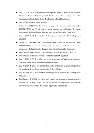 •   Ley 35/2006, de 28 de noviembre, del Impuesto sobre la Renta de las Personas
    Físicas y de modificación parcial de las leyes de los Impuestos sobre
    Sociedades, sobre la Renta de no Residentes y sobre el Patrimonio.
•   Ley 8/2007, de 28 de mayo, de suelo
•   Orden EHA/3011/2007, de 4 de octubre, por la que se modifica la Orden
    ECO/805/2003, de 27 de marzo, sobre normas de valoración de bienes
    inmuebles y de determinados derechos para ciertas finalidades financieras
•   Ley 51/2007, de 26 de diciembre, de Presupuestos Generales del Estado para el
    año 2008.
•   Orden EHA/564/2008, de 28 de febrero, por la que se modifica la Orden
    ECO/805/2003, de 27 de marzo, sobre normas de valoración de bienes
    inmuebles y de determinados derechos para ciertas finalidades financieras
•   Real Decreto 2006/2008 de 12 de diciembre (Plan de Vivienda 2009-2012)
•   Proyecto de Ley 121 de Economía Sostenible de la IX legislatura
•   Ley 11/2009, de 26 de octubre, por la que se regulan las Sociedades Anónimas.
    Cotizadas de Inversión en el Mercado Inmobiliario
•   Ley 19/2009, de 23 de noviembre, de medidas de fomento y agilización procesal
    del alquiler y de la eficiencia energética de los edificios
•   Ley 39/2010, de 22 de diciembre, de Presupuestos Generales del Estado para el
    año 2011
•   Real Decreto 716/2009, de 24 de abril, por el que se desarrollan determinados
    aspectos de la Ley 2/1981, de 25 de marzo, de regulación del mercado
    hipotecario y otras normas del sistema hipotecario y financiero.




                                         131
 