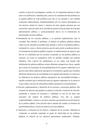 sociales, la tarea de investigadores sociales, etc. Es importante destacar la idea,
   tanto en la definición e identificación, como en la consideración del problema en
   la agenda pública de todo problema que éste es un concepto y una realidad
   construida subjetivamente, fundamentalmente por los actores participantes en
   este proceso, donde los valores e intereses de estos agentes permiten que sea
   reconocido, tanto por parte de la sociedad en general como por parte de la propia
   administración pública, y consecuentemente derive en la formulación de
   determinadas acciones públicas.
• Formulación de las acciones públicas y su posterior legitimización ante la
   sociedad. Para abordar el problema, el análisis de políticas públicas plantea
   cuáles son las alternativas posibles para abordar y resolver el problema público,
   estimando los costes y efectos positivos que de cada acción se pudieran derivar.
   La formulación de políticas públicas requiere el establecimiento de objetivos que
   han de ser satisfechos por las acciones contenidas en una política pública en
   concreto, así como la comparativa entre las posibles medidas que podrían
   abordarse. Para conocer los fundamentos en los cuáles está basada toda
   elaboración de políticas públicas existen diferentes perspectivas claves: aquella
   que se basa en el principio de racionalidad plena de los agentes implicados en el
   proceso para dicha elaboración (perspectiva racionalista); aquella que considera
   diferentes limitaciones de racionalidad en los agentes participantes en el proceso
   de elaboración de políticas públicas (perspectiva de racionalidad limitada), y
   aquella considera que la interacción entre los agentes implicados en la misma es
   la que explica esta fase de toda política pública (perspectiva incrementalista).
• Elección, implementación y desarrollo de las acciones y decisiones públicas. Del
   conjunto de opciones que pueden ser puestas en marcha, el proceso de elección,
   atendiendo a criterios de eficiencia y viabilidad, es una de las fases más
   relevantes   del   análisis   de   políticas   públicas.   Con   ello   se   asignan
   responsabilidades, recursos y acciones concretas que permiten la acción práctica
   de la política pública. Esta elección deriva además del estudio en términos de
   oportunidad política y técnica de todas las acciones públicas
• Valoración y evaluación de los efectos e impactos de las acciones. Mediante la
   evaluación se pretende responder al grado de efectividad de las políticas
   públicas en función de los objetivos previamente establecidos. También,


                                        16
 