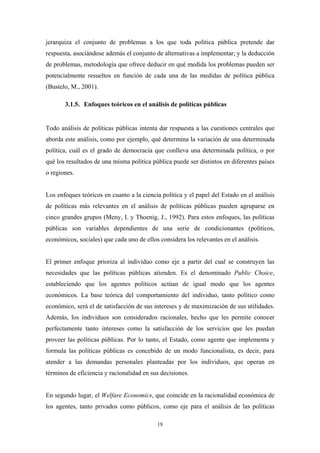 jerarquiza el conjunto de problemas a los que toda política pública pretende dar
respuesta, asociándose además el conjunto de alternativas a implementar; y la deducción
de problemas, metodología que ofrece deducir en qué medida los problemas pueden ser
potencialmente resueltos en función de cada una de las medidas de política pública
(Bustelo, M., 2001).

       3.1.5. Enfoques teóricos en el análisis de políticas públicas


Todo análisis de políticas públicas intenta dar respuesta a las cuestiones centrales que
aborda este análisis, como por ejemplo, qué determina la variación de una determinada
política, cuál es el grado de democracia que conlleva una determinada política, o por
qué los resultados de una misma política pública puede ser distintos en diferentes países
o regiones.


Los enfoques teóricos en cuanto a la ciencia política y el papel del Estado en el análisis
de políticas más relevantes en el análisis de políticas públicas pueden agruparse en
cinco grandes grupos (Meny, I. y Thoenig, J., 1992). Para estos enfoques, las políticas
públicas son variables dependientes de una serie de condicionantes (políticos,
económicos, sociales) que cada uno de ellos considera los relevantes en el análisis.


El primer enfoque prioriza al individuo como eje a partir del cual se construyen las
necesidades que las políticas públicas atienden. Es el denominado Public Choice,
estableciendo que los agentes políticos actúan de igual modo que los agentes
económicos. La base teórica del comportamiento del individuo, tanto político como
económico, será el de satisfacción de sus intereses y de maximización de sus utilidades.
Además, los individuos son considerados racionales, hecho que les permite conocer
perfectamente tanto intereses como la satisfacción de los servicios que les puedan
proveer las políticas públicas. Por lo tanto, el Estado, como agente que implementa y
formula las políticas públicas es concebido de un modo funcionalista, es decir, para
atender a las demandas personales planteadas por los individuos, que operan en
términos de eficiencia y racionalidad en sus decisiones.


En segundo lugar, el Welfare Economics, que coincide en la racionalidad económica de
los agentes, tanto privados como públicos, como eje para el análisis de las políticas

                                           18
 