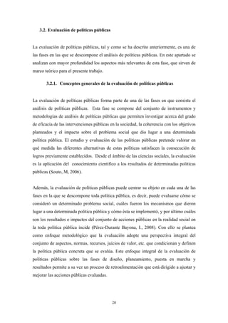 3.2. Evaluación de políticas públicas


La evaluación de políticas públicas, tal y como se ha descrito anteriormente, es una de
las fases en las que se descompone el análisis de políticas públicas. En este apartado se
analizan con mayor profundidad los aspectos más relevantes de esta fase, que sirven de
marco teórico para el presente trabajo.

       3.2.1. Conceptos generales de la evaluación de políticas públicas


La evaluación de políticas públicas forma parte de una de las fases en que consiste el
análisis de políticas públicas. Esta fase se compone del conjunto de instrumentos y
metodologías de análisis de políticas públicas que permiten investigar acerca del grado
de eficacia de las intervenciones públicas en la sociedad, la coherencia con los objetivos
planteados y el impacto sobre el problema social que dio lugar a una determinada
política pública. El estudio y evaluación de las políticas públicas pretende valorar en
qué medida las diferentes alternativas de estas políticas satisfacen la consecución de
logros previamente establecidos. Desde el ámbito de las ciencias sociales, la evaluación
es la aplicación del conocimiento científico a los resultados de determinadas políticas
públicas (Souto, M, 2006).


Además, la evaluación de políticas públicas puede centrar su objeto en cada una de las
fases en la que se descompone toda política pública, es decir, puede evaluarse cómo se
consideró un determinado problema social, cuáles fueron los mecanismos que dieron
lugar a una determinada política pública y cómo ésta se implementó, y por último cuáles
son los resultados e impactos del conjunto de acciones públicas en la realidad social en
la toda política pública incide (Pérez-Durante Bayona, I., 2008). Con ello se plantea
como enfoque metodológico que la evaluación adopte una perspectiva integral del
conjunto de aspectos, normas, recursos, juicios de valor, etc. que condicionan y definen
la política pública concreta que se evalúa. Este enfoque integral de la evaluación de
políticas públicas sobre las fases de diseño, planeamiento, puesta en marcha y
resultados permite a su vez un proceso de retroalimentación que está dirigido a ajustar y
mejorar las acciones públicas evaluadas.




                                           20
 