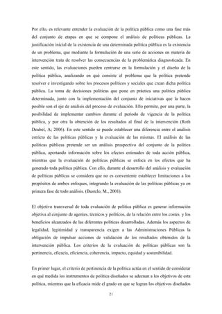 Por ello, es relevante entender la evaluación de la política pública como una fase más
del conjunto de etapas en que se compone el análisis de políticas públicas. La
justificación inicial de la existencia de una determinada política pública es la existencia
de un problema, que mediante la formulación de una serie de acciones en materia de
intervención trata de resolver las consecuencias de la problemática diagnosticada. En
este sentido, las evaluaciones pueden centrarse en la formulación y el diseño de la
política pública, analizando en qué consiste el problema que la política pretende
resolver e investigando sobre los procesos políticos y sociales que crean dicha política
pública. La toma de decisiones políticas que pone en práctica una política pública
determinada, junto con la implementación del conjunto de iniciativas que la hacen
posible son el eje de análisis del proceso de evaluación. Ello permite, por una parte, la
posibilidad de implementar cambios durante el periodo de vigencia de la política
pública, y por otra la obtención de los resultados al final de la intervención (Roth
Deubel, A; 2006). En este sentido se puede establecer una diferencia entre el análisis
estricto de las políticas públicas y la evaluación de las mismas. El análisis de las
políticas públicas pretende ser un análisis prospectivo del conjunto de la política
pública, aportando información sobre los efectos estimados de toda acción pública,
mientras que la evaluación de políticas públicas se enfoca en los efectos que ha
generado toda política pública. Con ello, durante el desarrollo del análisis y evaluación
de políticas públicas se considera que no es conveniente establecer limitaciones a los
propósitos de ambos enfoques, integrando la evaluación de las políticas públicas ya en
primera fase de todo análisis. (Bustelo, M., 2001).


El objetivo transversal de toda evaluación de política pública es generar información
objetiva al conjunto de agentes, técnicos y políticos, de la relación entre los costes y los
beneficios alcanzados de las diferentes políticas desarrolladas. Además los aspectos de
legalidad, legitimidad y transparencia exigen a las Administraciones Públicas la
obligación de impulsar acciones de validación de los resultados obtenidos de la
intervención pública. Los criterios de la evaluación de políticas públicas son la
pertinencia, eficacia, eficiencia, coherencia, impacto, equidad y sostenibilidad.


En primer lugar, el criterio de pertinencia de la política actúa en el sentido de considerar
en qué medida los instrumentos de política diseñados se adecuan a los objetivos de esta
política, mientras que la eficacia mide el grado en que se logran los objetivos diseñados

                                            21
 