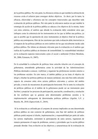 de la política pública. Por otra parte, la eficiencia estima en qué medida la utilización de
recursos avala el esfuerzo para conseguir dichos objetivos. Es decir, por lo tanto, la
eficacia, efectividad y eficiencia son los conceptos transversales que describen toda
evaluación de políticas públicas. Por otra parte la relevancia analiza en qué medida la
estrategia de acción de la política pública se adecua a los objetivos de la misma. Junto
con estos criterios, el análisis que aborda la evaluación debe considerar otros que
enfoques como la coherencia de los instrumentos en los que se define una política, ya
que es posible que la aportación de estos instrumentos al objetivo final de la política
pública sea contrapuesta. Otro de las cuestiones que toda evaluación debe interiorizar es
el impacto de las políticas públicas en otros ámbitos de los que inicialmente incide cada
política pública. Por último un elemento relevante para la evaluación es el análisis que
realiza de la política pública en términos de sostenibilidad. La sostenibilidad introduce
en la evaluación aspectos transversales como el social o ambiental (Villora Mendieta,
M., 2006; Feinstein, O.; 2007).


En la actualidad la evaluación de políticas tiene estrecha relación con el concepto de
gobernanza, entendiendo gobernanza como la actividad de las Administraciones
Públicas destinada a conocer, visibilizar y organizar las preferencias sociales entorno a
los problemas sociales. En este marco, el ámbito público ya no tiene el objetivo de
dirigir y diseñar las políticas públicas de manera unilateral, sino más bien debe articular
espacio de consenso entre otros actores públicos relevantes y actores del ámbito
privado, a través de mecanismos de participación horizontal. Por lo tanto la evaluación
de políticas públicas en el ámbito de la gobernanza puede ser un instrumento para
facilitar y propiciar los procesos de participación, asociación, coordinación y resolución
de los conflictos que se generan ante determinados problemas sociales y la
implementación subsiguiente de determinadas políticas públicas (Aguilar, L.F. y
Bustelo, M., 2010; Zapico-Goñi, E., 2010).


Si la evaluación es utilizada por el conjunto de actores implicados en una determinada
política pública en este contexto de gobernanza, esta fase del análisis de políticas
públicas podrá mejorar el diseño, implementación y responsabilidad por parte de todos
los actores implicados, estimulará la participación de estos actores, regenerará de
manera permanente el mapa de problemas, actores y prioridades que la acción pública
pretende abordar. Esta evolución en los objetivos y características de la evaluación de

                                             22
 
