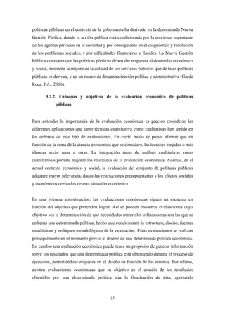 políticas públicas en el contexto de la gobernanza ha derivado en la denominada Nueva
Gestión Pública, donde la acción pública está condicionada por la creciente importante
de los agentes privados en la sociedad y por consiguiente en el diagnóstico y resolución
de los problemas sociales, y por dificultades financieras y fiscales. La Nueva Gestión
Pública considera que las políticas públicas deben dar respuesta al desarrollo económico
y social, mediante la mejora de la calidad de los servicios públicos que de tales políticas
públicas se derivan, y en un marco de descentralización política y administrativa (Garde
Roca, J.A., 2006).

       3.2.2. Enfoques y objetivos de la evaluación económica de políticas
             públicas


Para entender la importancia de la evaluación económica es preciso considerar las
diferentes aplicaciones que tanto técnicas cuantitativa como cualitativas han tenido en
los criterios de este tipo de evaluaciones. En cierto modo se puede afirmar que en
función de la rama de la ciencia económica que se considere, las técnicas elegidas o más
idóneas serán unas u otras. La integración tanto de análisis cualitativos como
cuantitativos permite mejorar los resultados de la evaluación económica. Además, en el
actual contexto económico y social, la evaluación del conjunto de políticas públicas
adquiere mayor relevancia, dadas las restricciones presupuestarias y los efectos sociales
y económicos derivados de esta situación económica.


En una primera aproximación, las evaluaciones económicas siguen un esquema en
función del objetivo que pretenden lograr. Así se pueden encontrar evaluaciones cuyo
objetivo sea la determinación de qué necesidades materiales o financieras son las que se
enfrenta una determinada política, hecho que condicionará la estructura, diseño, fuentes
estadísticas y enfoques metodológicos de la evaluación. Estas evaluaciones se realizan
principalmente en el momento previo al diseño de una determinada política económica.
En cambio una evaluación económica puede tener un propósito de generar información
sobre los resultados que una determinada política está obteniendo durante el proceso de
ejecución, permitiéndose reajustes en el diseño en función de los mismos. Por último,
existen evaluaciones económicas que su objetivo es el estudio de los resultados
obtenidos por una determinada política tras la finalización de ésta, aportando



                                            23
 