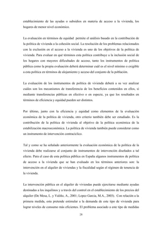 establecimiento de las ayudas o subsidios en materia de acceso a la vivienda, los
hogares de menor nivel económico.


La evaluación en términos de equidad permite el análisis basado en la contribución de
la política de vivienda a la cohesión social. La resolución de los problemas relacionados
con la exclusión en el acceso a la vivienda es uno de los objetivos de la política de
vivienda. Para evaluar en qué términos esta política contribuye a la inclusión social de
los hogares con mayores dificultades de acceso, tanto los instrumentos de política
pública como la propia evaluación deberá determinar cuál es el nivel mínimo o exigible
a esta política en términos de alojamiento y acceso del conjunto de la población.


La evaluación de los instrumentos de política de vivienda deberá a su vez analizar
cuáles son los mecanismos de transferencia de los beneficios contenidos en ellos, si
mediante transferencias públicas en efectivo o en especie, ya que los resultados en
términos de eficiencia y equidad pueden ser distintos.


Por último, junto con la eficiencia y equidad como elementos de la evaluación
económica de la política de vivienda, otro criterio también debe ser estudiado. Es la
contribución de la política de vivienda al objetivo de la política económica de la
estabilización macroeconómica. La política de vivienda también puede considerar como
un instrumento de intervención contracíclico.


Tal y como se ha señalado anteriormente la evaluación económica de la política de la
vivienda debe realizarse al conjunto de instrumentos de intervención diseñados a tal
efecto. Para el caso de esta política pública en España algunos instrumentos de política
de acceso a la vivienda que se han evaluado en los términos anteriores son: la
intervención en el alquiler de viviendas y la fiscalidad según el régimen de tenencia de
la vivienda.


La intervención pública en el alquiler de viviendas puede ejercitarse mediante ayudas
destinadas a los inquilinos y a través del control en el establecimiento de los precios del
alquiler (De Mesa, L. y Valiño, A., 2001; Lopez Garcia, M.A., 2003). Con relación a la
primera medida, esta pretende estimular a la demanda de este tipo de vivienda para
lograr niveles de consumo más eficientes. El problema asociado a este tipo de medidas

                                            28
 