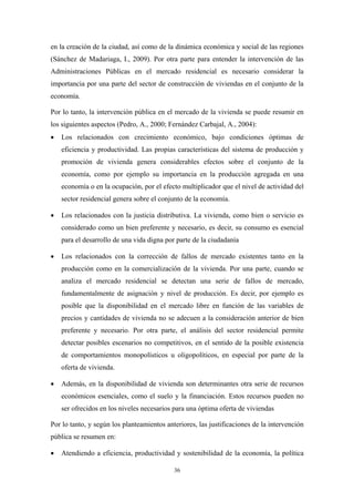 en la creación de la ciudad, así como de la dinámica económica y social de las regiones
(Sánchez de Madariaga, I., 2009). Por otra parte para entender la intervención de las
Administraciones Públicas en el mercado residencial es necesario considerar la
importancia por una parte del sector de construcción de viviendas en el conjunto de la
economía.

Por lo tanto, la intervención pública en el mercado de la vivienda se puede resumir en
los siguientes aspectos (Pedro, A., 2000; Fernández Carbajal, A., 2004):
•   Los relacionados con crecimiento económico, bajo condiciones óptimas de
    eficiencia y productividad. Las propias características del sistema de producción y
    promoción de vivienda genera considerables efectos sobre el conjunto de la
    economía, como por ejemplo su importancia en la producción agregada en una
    economía o en la ocupación, por el efecto multiplicador que el nivel de actividad del
    sector residencial genera sobre el conjunto de la economía.

•   Los relacionados con la justicia distributiva. La vivienda, como bien o servicio es
    considerado como un bien preferente y necesario, es decir, su consumo es esencial
    para el desarrollo de una vida digna por parte de la ciudadanía

•   Los relacionados con la corrección de fallos de mercado existentes tanto en la
    producción como en la comercialización de la vivienda. Por una parte, cuando se
    analiza el mercado residencial se detectan una serie de fallos de mercado,
    fundamentalmente de asignación y nivel de producción. Es decir, por ejemplo es
    posible que la disponibilidad en el mercado libre en función de las variables de
    precios y cantidades de vivienda no se adecuen a la consideración anterior de bien
    preferente y necesario. Por otra parte, el análisis del sector residencial permite
    detectar posibles escenarios no competitivos, en el sentido de la posible existencia
    de comportamientos monopolísticos u oligopolíticos, en especial por parte de la
    oferta de vivienda.

•   Además, en la disponibilidad de vivienda son determinantes otra serie de recursos
    económicos esenciales, como el suelo y la financiación. Estos recursos pueden no
    ser ofrecidos en los niveles necesarios para una óptima oferta de viviendas

Por lo tanto, y según los planteamientos anteriores, las justificaciones de la intervención
pública se resumen en:

•   Atendiendo a eficiencia, productividad y sostenibilidad de la economía, la política

                                            36
 