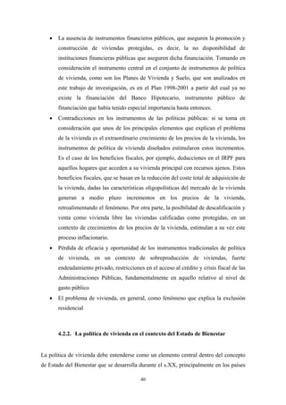 •   La ausencia de instrumentos financieros públicos, que aseguren la promoción y
       construcción de viviendas protegidas, es decir, la no disponibilidad de
       instituciones financieras públicas que aseguren dicha financiación. Tomando en
       consideración el instrumento central en el conjunto de instrumentos de política
       de vivienda, como son los Planes de Vivienda y Suelo, que son analizados en
       este trabajo de investigación, es en el Plan 1998-2001 a partir del cual ya no
       existe la financiación del Banco Hipotecario, instrumento público de
       financiación que había tenido especial importancia hasta entonces.
   •   Contradicciones en los instrumentos de las políticas públicas: si se toma en
       consideración que unos de los principales elementos que explican el problema
       de la vivienda es el extraordinario crecimiento de los precios de la vivienda, los
       instrumentos de política de vivienda diseñados estimularon estos incrementos.
       Es el caso de los beneficios fiscales, por ejemplo, deducciones en el IRPF para
       aquellos hogares que acceden a su vivienda principal con recursos ajenos. Estos
       beneficios fiscales, que se basan en la reducción del coste total de adquisición de
       la vivienda, dadas las características oligopolísticas del mercado de la vivienda
       generan a medio plazo incrementos en los precios de la vivienda,
       retroalimentando el fenómeno. Por otra parte, la posibilidad de descalificación y
       venta como vivienda libre las viviendas calificadas como protegidas, en un
       contexto de crecimientos de los precios de la vivienda, estimulan a su vez este
       proceso inflacionario.
   •   Pérdida de eficacia y oportunidad de los instrumentos tradicionales de política
       de vivienda, en un contexto de sobreproducción de viviendas, fuerte
       endeudamiento privado, restricciones en el acceso al crédito y crisis fiscal de las
       Administraciones Públicas, fundamentalmente en aquello relativo al nivel de
       gasto público
   •   El problema de vivienda, en general, como fenómeno que explica la exclusión
       residencial



       4.2.2. La política de vivienda en el contexto del Estado de Bienestar


La política de vivienda debe entenderse como un elemento central dentro del concepto
de Estado del Bienestar que se desarrolla durante el s.XX, principalmente en los países

                                           40
 