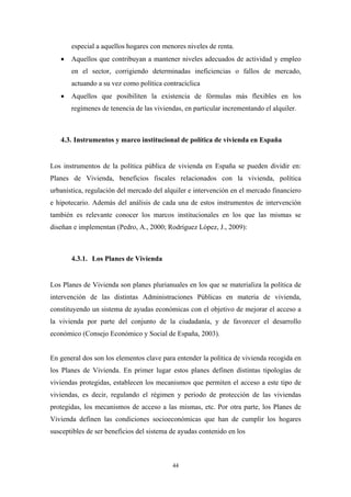 especial a aquellos hogares con menores niveles de renta.
   •   Aquellos que contribuyan a mantener niveles adecuados de actividad y empleo
       en el sector, corrigiendo determinadas ineficiencias o fallos de mercado,
       actuando a su vez como política contracíclica
   •   Aquellos que posibiliten la existencia de fórmulas más flexibles en los
       regímenes de tenencia de las viviendas, en particular incrementando el alquiler.



   4.3. Instrumentos y marco institucional de política de vivienda en España


Los instrumentos de la política pública de vivienda en España se pueden dividir en:
Planes de Vivienda, beneficios fiscales relacionados con la vivienda, política
urbanística, regulación del mercado del alquiler e intervención en el mercado financiero
e hipotecario. Además del análisis de cada una de estos instrumentos de intervención
también es relevante conocer los marcos institucionales en los que las mismas se
diseñan e implementan (Pedro, A., 2000; Rodríguez López, J., 2009):



       4.3.1. Los Planes de Vivienda


Los Planes de Vivienda son planes plurianuales en los que se materializa la política de
intervención de las distintas Administraciones Públicas en materia de vivienda,
constituyendo un sistema de ayudas económicas con el objetivo de mejorar el acceso a
la vivienda por parte del conjunto de la ciudadanía, y de favorecer el desarrollo
económico (Consejo Económico y Social de España, 2003).


En general dos son los elementos clave para entender la política de vivienda recogida en
los Planes de Vivienda. En primer lugar estos planes definen distintas tipologías de
viviendas protegidas, establecen los mecanismos que permiten el acceso a este tipo de
viviendas, es decir, regulando el régimen y periodo de protección de las viviendas
protegidas, los mecanismos de acceso a las mismas, etc. Por otra parte, los Planes de
Vivienda definen las condiciones socioeconómicas que han de cumplir los hogares
susceptibles de ser beneficios del sistema de ayudas contenido en los



                                           44
 
