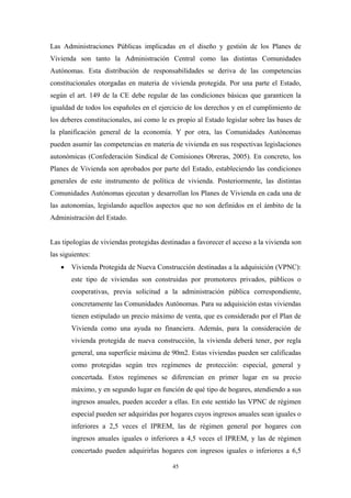 Las Administraciones Públicas implicadas en el diseño y gestión de los Planes de
Vivienda son tanto la Administración Central como las distintas Comunidades
Autónomas. Esta distribución de responsabilidades se deriva de las competencias
constitucionales otorgadas en materia de vivienda protegida. Por una parte el Estado,
según el art. 149 de la CE debe regular de las condiciones básicas que garanticen la
igualdad de todos los españoles en el ejercicio de los derechos y en el cumplimiento de
los deberes constitucionales, así como le es propio al Estado legislar sobre las bases de
la planificación general de la economía. Y por otra, las Comunidades Autónomas
pueden asumir las competencias en materia de vivienda en sus respectivas legislaciones
autonómicas (Confederación Sindical de Comisiones Obreras, 2005). En concreto, los
Planes de Vivienda son aprobados por parte del Estado, estableciendo las condiciones
generales de este instrumento de política de vivienda. Posteriormente, las distintas
Comunidades Autónomas ejecutan y desarrollan los Planes de Vivienda en cada una de
las autonomías, legislando aquellos aspectos que no son definidos en el ámbito de la
Administración del Estado.


Las tipologías de viviendas protegidas destinadas a favorecer el acceso a la vivienda son
las siguientes:
   •   Vivienda Protegida de Nueva Construcción destinadas a la adquisición (VPNC):
       este tipo de viviendas son construidas por promotores privados, públicos o
       cooperativas, previa solicitud a la administración pública correspondiente,
       concretamente las Comunidades Autónomas. Para su adquisición estas viviendas
       tienen estipulado un precio máximo de venta, que es considerado por el Plan de
       Vivienda como una ayuda no financiera. Además, para la consideración de
       vivienda protegida de nueva construcción, la vivienda deberá tener, por regla
       general, una superficie máxima de 90m2. Estas viviendas pueden ser calificadas
       como protegidas según tres regímenes de protección: especial, general y
       concertada. Estos regímenes se diferencian en primer lugar en su precio
       máximo, y en segundo lugar en función de qué tipo de hogares, atendiendo a sus
       ingresos anuales, pueden acceder a ellas. En este sentido las VPNC de régimen
       especial pueden ser adquiridas por hogares cuyos ingresos anuales sean iguales o
       inferiores a 2,5 veces el IPREM, las de régimen general por hogares con
       ingresos anuales iguales o inferiores a 4,5 veces el IPREM, y las de régimen
       concertado pueden adquirirlas hogares con ingresos iguales o inferiores a 6,5

                                           45
 