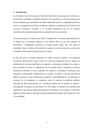 1. Introducción
La vivienda es uno de los aspectos más relevantes desde una perspectiva económica y
social de las sociedades occidentales actuales. Por una parte la vivienda constituye uno
de los elementos que contribuyen de manera destacable tanto a la seguridad económica
como a la integración social de la ciudadanía. Además, la producción y provisión de los
servicios económicos asociados a la vivienda constituyen uno de los sectores
económicos de importante aportación a la producción de una economía.


La relevancia que la vivienda tiene sobre el conjunto de la sociedad queda patente con
el análisis de la economía española en los últimos años, ya que para entender la
diversidad y complejidad económica en España desde finales del s.XX hasta la
actualidad. Tanto el último ciclo económico expansivo como la posterior y actual crisis
económica tienen especial relación con la vivienda.


Es por ello que la vivienda representa un campo central de análisis e investigación
económica motivado por varias razones. El coste que representa para los hogares la
satisfacción de esta necesidad básica, los agentes y mecanismos mediante los cuáles se
proveen dichos servicios, la importancia de la vivienda sobre el conjunto de sectores
económicos presentes en una economía, los aspectos y elementos económicos que
describen el denominado “problema de la vivienda”, el grado o nivel de intervención
pública existente en una sociedad para asegurar la disponibilidad de vivienda para el
conjunto de la ciudadanía, la evaluación sobre el conjunto de políticas públicas
derivadas de dicha intervención, etc. constituyen algunos de los campos de estudio e
investigación económica en esta materia. En este trabajo se abordan las cuestiones más
significativas que afectan desde una perspectiva económica a la vivienda y a la política
pública en dicha materia, acotando el periodo temporal de estudio entre finales del s.XX
y la actualidad.




                                           4
 