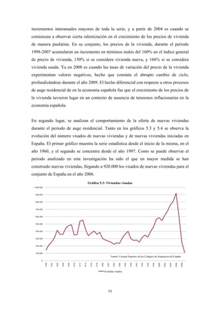 incrementos interanuales mayores de toda la serie, y a partir de 2004 es cuando se
comienzan a observar cierta ralentización en el crecimiento de los precios de vivienda
de manera paulatina. En su conjunto, los precios de la vivienda, durante el periodo
1998-2007 acumularon un incremento en términos reales del 160% en el índice general
de precio de vivienda, 150% si se considera vivienda nueva, y 166% si se considera
vivienda usada. Ya en 2008 es cuando las tasas de variación del precio de la vivienda
experimentan valores negativos, hecho que constata el abrupto cambio de ciclo,
profundizándose durante el año 2009. El hecho diferencial con respecto a otros procesos
de auge residencial de en la economía española fue que el crecimiento de los precios de
la vivienda tuvieron lugar en un contexto de ausencia de tensiones inflacionarias en la
economía española.


En segundo lugar, se analizan el comportamiento de la oferta de nuevas viviendas
durante el periodo de auge residencial. Tanto en los gráficos 5.3 y 5.4 se observa la
evolución del número visados de nuevas viviendas y de nuevas viviendas iniciadas en
España. El primer gráfico muestra la serie estadística desde el inicio de la misma, en el
año 1960, y el segundo se concentra desde el año 1997. Como se puede observar el
periodo analizado en esta investigación ha sido el que en mayor medida se han
construido nuevas viviendas, llegando a 920.000 los visados de nuevas viviendas para el
conjunto de España en el año 2006.
                                                                     Gráfico 5.3: Viviendas visadas
 1.000.000


  900.000


  800.000


  700.000


  600.000


  500.000


  400.000


  300.000


  200.000


  100.000
                                                                                                  Fuente: Consejo Superior de los Colegios de Arquitectos de España
        0
             1960

                    1962

                           1964

                                  1966

                                         1968

                                                1970

                                                       1972

                                                              1974

                                                                      1976

                                                                             1978

                                                                                    1980

                                                                                           1982

                                                                                                   1984

                                                                                                          1986

                                                                                                                 1988

                                                                                                                        1990

                                                                                                                               1992

                                                                                                                                      1994

                                                                                                                                             1996

                                                                                                                                                    1998

                                                                                                                                                           2000

                                                                                                                                                                  2002

                                                                                                                                                                         2004

                                                                                                                                                                                2006

                                                                                                                                                                                       2008




                                                                                       Viviendas visadas




                                                                                            55
 