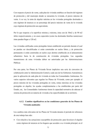 Con respecto al precio de venta, cada plan de vivienda establece en función del régimen
de protección y del municipio donde se encuentra la vivienda, el precio máximo de
venta. A su vez, la renta de alquiler máxima en las viviendas protegidas destinadas a
este régimen de tenencia es un porcentaje del precio máximo de venta de la vivienda
cuyo régimen de protección sea equivalente.


Por lo que respecta a la superficie mínima y máxima, éstas son de 30m2 y de 90 m2
útiles respectivamente, y en casos especiales (como las destinadas familias numerosas)
éstas pueden llegar a 120 m2.


Las viviendas calificadas como protegidas tienen establecido un periodo durante el cual
no pueden ser descalificadas si están construidas en suelos libres, y de protección
permanente si están construidas en suelos cuyo destino establecido en el planeamiento
urbanístico fuera la de construcción de viviendas protegidas. Las segundas
transmisiones de estas viviendas deben ser autorizadas por las Administraciones
Públicas


Por otra parte, los Planes de Vivienda llevan implícitos una serie de convenios de
colaboración entre la Administración Central y cada uno de los Gobiernos Autonómicos
para la aplicación de cada plan de vivienda en todas las Comunidades Autónomas. En
varios aspectos relevantes que regulan los Planes de Vivienda, como por ejemplo el
precio máximo de las viviendas protegidas en venta, rentas máximas en las viviendas
protegidas en alquiler, las ayudas complementarias a las establecidas por parte del
Estado, etc, las Comunidades Autónomas tienen la capacidad normativa de adecuar el
sistema de protección en materia de vivienda a las especificidades de su territorio.



       6.1.2. Cambios significativos en las condiciones generales de los Planes de
             Vivienda analizados


Los cambios más relevantes de los Planes de Vivienda durante el periodo de referencia
de este trabajo han sido:

•   Con relación a las actuaciones susceptibles de protección: para favorecer el alquiler
    como régimen de tenencia en los hogares que acceden a su vivienda principal, en el

                                            72
 