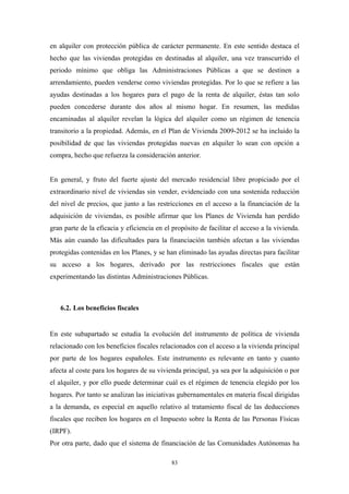 en alquiler con protección pública de carácter permanente. En este sentido destaca el
hecho que las viviendas protegidas en destinadas al alquiler, una vez transcurrido el
periodo mínimo que obliga las Administraciones Públicas a que se destinen a
arrendamiento, pueden venderse como viviendas protegidas. Por lo que se refiere a las
ayudas destinadas a los hogares para el pago de la renta de alquiler, éstas tan solo
pueden concederse durante dos años al mismo hogar. En resumen, las medidas
encaminadas al alquiler revelan la lógica del alquiler como un régimen de tenencia
transitorio a la propiedad. Además, en el Plan de Vivienda 2009-2012 se ha incluido la
posibilidad de que las viviendas protegidas nuevas en alquiler lo sean con opción a
compra, hecho que refuerza la consideración anterior.


En general, y fruto del fuerte ajuste del mercado residencial libre propiciado por el
extraordinario nivel de viviendas sin vender, evidenciado con una sostenida reducción
del nivel de precios, que junto a las restricciones en el acceso a la financiación de la
adquisición de viviendas, es posible afirmar que los Planes de Vivienda han perdido
gran parte de la eficacia y eficiencia en el propósito de facilitar el acceso a la vivienda.
Más aún cuando las dificultades para la financiación también afectan a las viviendas
protegidas contenidas en los Planes, y se han eliminado las ayudas directas para facilitar
su acceso a los hogares, derivado por las restricciones fiscales que están
experimentando las distintas Administraciones Públicas.



   6.2. Los beneficios fiscales


En este subapartado se estudia la evolución del instrumento de política de vivienda
relacionado con los beneficios fiscales relacionados con el acceso a la vivienda principal
por parte de los hogares españoles. Este instrumento es relevante en tanto y cuanto
afecta al coste para los hogares de su vivienda principal, ya sea por la adquisición o por
el alquiler, y por ello puede determinar cuál es el régimen de tenencia elegido por los
hogares. Por tanto se analizan las iniciativas gubernamentales en materia fiscal dirigidas
a la demanda, es especial en aquello relativo al tratamiento fiscal de las deducciones
fiscales que reciben los hogares en el Impuesto sobre la Renta de las Personas Físicas
(IRPF).
Por otra parte, dado que el sistema de financiación de las Comunidades Autónomas ha

                                            83
 