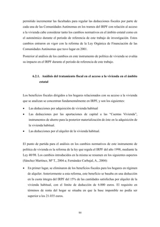 permitido incrementar las facultades para regular las deducciones fiscales por parte de
cada una de las Comunidades Autónomas en los tramos del IRPF con relación al acceso
a la vivienda cabe considerar tanto los cambios normativos en el ámbito estatal como en
el autonómico durante el periodo de referencia de este trabajo de investigación. Estos
cambios entraron en vigor con la reforma de la Ley Orgánica de Financiación de las
Comunidades Autónomas que tuvo lugar en 2001.

Posterior al análisis de los cambios en este instrumento de política de vivienda se evalúa
su impacto en el IRPF durante el periodo de referencia de este trabajo.



       6.2.1. Análisis del tratamiento fiscal en el acceso a la vivienda en el ámbito
             estatal



Los beneficios fiscales dirigidos a los hogares relacionados con su acceso a la vivienda
que se analizan se concentran fundamentalmente en IRPF, y son los siguientes:

•   Las deducciones por adquisición de vivienda habitual
•   Las deducciones por las aportaciones de capital a las “Cuentas Vivienda”,
    instrumentos de ahorro para la posterior materialización de éste en la adquisición de
    la vivienda habitual.
•   Las deducciones por el alquiler de la vivienda habitual.


El punto de partida para el análisis en los cambios normativos de este instrumento de
política de vivienda es la reforma de la ley que regula el IRPF del año 1998, mediante la
Ley 40/98. Los cambios introducidos en la misma se resumen en los siguientes aspectos
(Sánchez Martínez, Mª T., 2004 a; Fernández Carbajal, A., 2004):

•   En primer lugar, se eliminaron de los beneficios fiscales para los hogares en régimen
    de alquiler. Anteriormente a esta reforma, este beneficio se basaba en una deducción
    en la cuota íntegra del IRPF del 15% de las cantidades satisfechas por alquiler de la
    vivienda habitual, con el límite de deducción de 6.000 euros. El requisito en
    términos de renta del hogar se situaba en que la base imponible no podía ser
    superior a los 21.035 euros.




                                           84
 