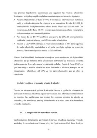 Las primeras legislaciones autonómicas que regularon las reservas urbanísticas
destinadas a vivienda protegida en el planeamiento urbanístico fueron las siguientes:
•   Navarra: Mediante la Ley Foral 7/1989, de medidas de intervención en materia de
    suelo y vivienda determinó la exigencia a los municipios de más de 2.000 del
    establecimiento en el planeamiento urbano de una reserva del 15% del suelo. Con
    posterioridad, la ley Foral 10/1994 concretó que dicha reserva debería contemplarse
    en la nueva capacidad residencial prevista.
•   País Vasco. La ley 17/1994 estableció una reserva del 20% del aprovechamiento
    residencial en suelos urbanos, y del 65% en suelos urbanizables.
•   Madrid: la Ley 9/1995 estableció la reserva mencionada en el 50% de la superficie
    de suelo urbanizable, destinándose a vivienda con algún régimen de protección
    pública, y en los municipios de más de 25.000 habitantes.


El resto de Comunidades Autónomas introdujeron posteriormente en sus legislaciones
urbanísticas en qué términos debía aplicarse este instrumento de política de vivienda,
legislaciones que deben adecuarse a lo establecido en la Ley Estatal de Suelo 8/2007, ya
que ésta obliga a realizar reservas de suelo destinadas a vivienda protegida en los
planeamientos urbanísticos del 30% de los aprovechamientos que en ellos se
establezcan.



    6.4. Intervención en el mercado privado de alquiler


Otro de los instrumentos de política de vivienda clave es la regulación e intervención
pública en el mercado privado de alquiler de viviendas. Esta intervención se resumen en
los ámbitos: las legislaciones que regulan los contratos privados de alquiler de
viviendas, y las medidas de apoyo y estímulo tanto a la oferta como a la demanda de
viviendas en alquiler.



       6.4.1. La regulación del mercado de alquiler


Las legislaciones de referencia que regulan el mercado privado de alquiler de viviendas
son la Ley de Arrendamientos Urbanos y Ley de Enjuiciamiento Civil. Estas dos leyes

                                           94
 