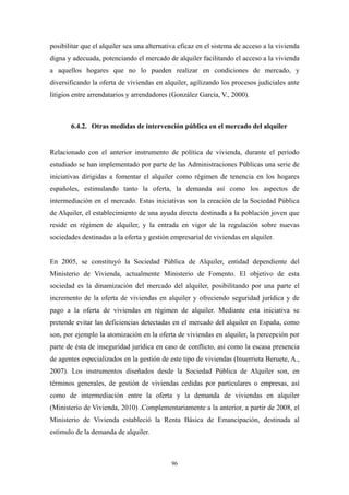 posibilitar que el alquiler sea una alternativa eficaz en el sistema de acceso a la vivienda
digna y adecuada, potenciando el mercado de alquiler facilitando el acceso a la vivienda
a aquellos hogares que no lo pueden realizar en condiciones de mercado, y
diversificando la oferta de viviendas en alquiler, agilizando los procesos judiciales ante
litigios entre arrendatarios y arrendadores (González García, V., 2000).



       6.4.2. Otras medidas de intervención pública en el mercado del alquiler


Relacionado con el anterior instrumento de política de vivienda, durante el periodo
estudiado se han implementado por parte de las Administraciones Públicas una serie de
iniciativas dirigidas a fomentar el alquiler como régimen de tenencia en los hogares
españoles, estimulando tanto la oferta, la demanda así como los aspectos de
intermediación en el mercado. Estas iniciativas son la creación de la Sociedad Pública
de Alquiler, el establecimiento de una ayuda directa destinada a la población joven que
reside en régimen de alquiler, y la entrada en vigor de la regulación sobre nuevas
sociedades destinadas a la oferta y gestión empresarial de viviendas en alquiler.


En 2005, se constituyó la Sociedad Pública de Alquiler, entidad dependiente del
Ministerio de Vivienda, actualmente Ministerio de Fomento. El objetivo de esta
sociedad es la dinamización del mercado del alquiler, posibilitando por una parte el
incremento de la oferta de viviendas en alquiler y ofreciendo seguridad jurídica y de
pago a la oferta de viviendas en régimen de alquiler. Mediante esta iniciativa se
pretende evitar las deficiencias detectadas en el mercado del alquiler en España, como
son, por ejemplo la atomización en la oferta de viviendas en alquiler, la percepción por
parte de ésta de inseguridad jurídica en caso de conflicto, así como la escasa presencia
de agentes especializados en la gestión de este tipo de viviendas (Inuerrieta Beruete, A.,
2007). Los instrumentos diseñados desde la Sociedad Pública de Alquiler son, en
términos generales, de gestión de viviendas cedidas por particulares o empresas, así
como de intermediación entre la oferta y la demanda de viviendas en alquiler
(Ministerio de Vivienda, 2010) .Complementariamente a la anterior, a partir de 2008, el
Ministerio de Vivienda estableció la Renta Básica de Emancipación, destinada al
estímulo de la demanda de alquiler.



                                            96
 