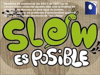 Nosaltres els alumnes de 3er ESO C de l’IES Cap de Llevant volem presentar aquesta idea amb la finalitat de plantejar per Menorca un altre tipus de turisme, intentant superar els problemes d’estacionalitat que té el nostre model turístic anomenat de “Sol i Platja”. 