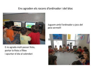 Ens agraden els racons d’ordinador i del blocJuguem amb l’ordinador a jocs del peix vermell!E ns agrada molt passar llista, portar la llista a l’Àlex  i apuntar el dia al calendari