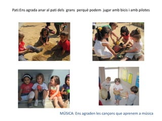 Pati:Ens agrada anar al pati dels  grans  perquè podem  jugar amb bicis i amb pilotesMÚSICA: Ens agraden les cançons que aprenem a música