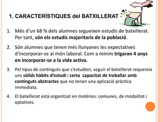 10
1. CARACTERÍSTIQUES del BATXILLERAT
1. Més d’un 68 % dels alumnes segueixen estudis de batxillerat.
Per tant, són els estudis majoritaris de la població.
2. Són alumnes que tenen més llunyanes les expectatives
d’incorporar-se al món laboral. Com a mínim trigaran 4 anys
en incorporar-se a la vida activa.
3. Pel tipus de continguts que s’estudien, seguir el batxillerat requereix
uns sòlids hàbits d’estudi i certa capacitat de treballar amb
continguts abstractes que no tenen una aplicació pràctica
immediata.
4. El batxillerat està organitzat en matèries: comunes, de modalitat i
optatives.
 
