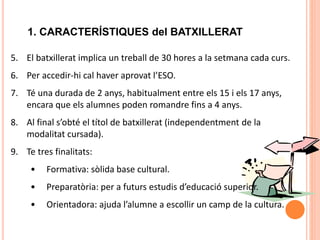 11
1. CARACTERÍSTIQUES del BATXILLERAT
5. El batxillerat implica un treball de 30 hores a la setmana cada curs.
6. Per accedir-hi cal haver aprovat l’ESO.
7. Té una durada de 2 anys, habitualment entre els 15 i els 17 anys,
encara que els alumnes poden romandre fins a 4 anys.
8. Al final s’obté el títol de batxillerat (independentment de la
modalitat cursada).
9. Te tres finalitats:
• Formativa: sòlida base cultural.
• Preparatòria: per a futurs estudis d’educació superior.
• Orientadora: ajuda l’alumne a escollir un camp de la cultura.
 