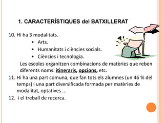 1. CARACTERÍSTIQUES del BATXILLERAT
10. Hi ha 3 modalitats.
• Arts.
• Humanitats i ciències socials.
• Ciències i tecnologia.
Les escoles organitzen combinacions de matèries que reben
diferents noms: itineraris, opcions, etc.
11. Hi ha una part comuna, que fan tots els alumnes (un 46 % del
temps) i una part diversificada formada per matèries de
modalitat, optatives ...
12. i el treball de recerca.
 