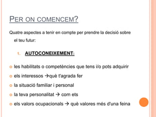 PER ON COMENCEM?
Quatre aspectes a tenir en compte per prendre la decisió sobre
el teu futur:
1. AUTOCONEIXEMENT:
 les habilitats o competències que tens i/o pots adquirir
 els interessos què t'agrada fer
 la situació familiar i personal
 la teva personalitat  com ets
 els valors ocupacionals  què valores més d'una feina
 