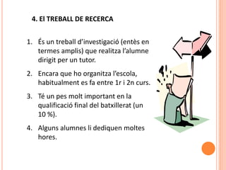 4. El TREBALL DE RECERCA
1. És un treball d’investigació (entès en
termes amplis) que realitza l’alumne
dirigit per un tutor.
2. Encara que ho organitza l’escola,
habitualment es fa entre 1r i 2n curs.
3. Té un pes molt important en la
qualificació final del batxillerat (un
10 %).
4. Alguns alumnes li dediquen moltes
hores.
 