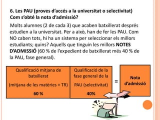 6. Les PAU (proves d’accés a la universitat o selectivitat)
Com s’obté la nota d’admissió?
Molts alumnes (2 de cada 3) que acaben batxillerat després
estudien a la universitat. Per a això, han de fer les PAU. Com
NO caben tots, hi ha un sistema per seleccionar els millors
estudiants; quins? Aquells que tinguin les millors NOTES
D’ADMISSIÓ (60 % de l’expedient de batxillerat més 40 % de
la PAU, fase general).
=
Qualificació mitjana de
batxillerat
(mitjana de les matèries + TR)
60 %
Qualificació de la
fase general de la
PAU (selectivitat)
40%
Nota
d’admissió
 