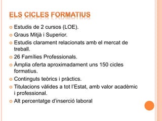  Estudis de 2 cursos (LOE).
 Graus Mitjà i Superior.
 Estudis clarament relacionats amb el mercat de
treball.
 26 Famílies Professionals.
 Àmplia oferta aproximadament uns 150 cicles
formatius.
 Continguts teòrics i pràctics.
 Titulacions vàlides a tot l’Estat, amb valor acadèmic
i professional.
 Alt percentatge d’inserció laboral
 
